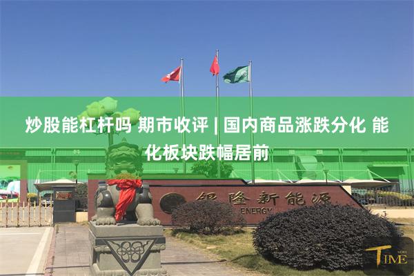 炒股能杠杆吗 期市收评 | 国内商品涨跌分化 能化板块跌幅居前