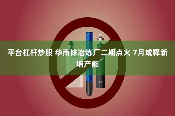 平台杠杆炒股 华南锌冶炼厂二期点火 7月或释新增产能