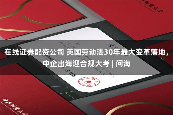 在线证券配资公司 英国劳动法30年最大变革落地，中企出海迎合规大考 | 问海