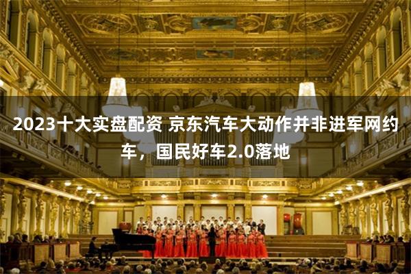 2023十大实盘配资 京东汽车大动作并非进军网约车,国民好车2.0落地