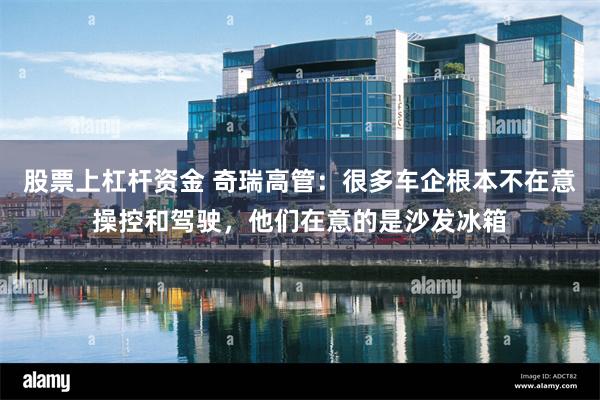 股票上杠杆资金 奇瑞高管：很多车企根本不在意操控和驾驶，他们在意的是沙发冰箱