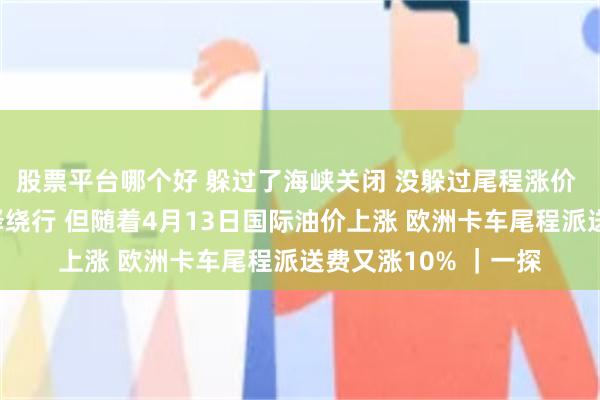 股票平台哪个好 躲过了海峡关闭 没躲过尾程涨价 深圳有货代早就选择绕行 但随着4月13日国际油价上涨 欧洲卡车尾程派送费又涨10% ｜一探