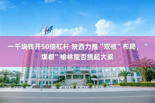 一千块钱开50倍杠杆 陕西力推“双核”布局，“煤都”榆林能否挑起大梁