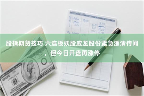 股指期货技巧 六连板妖股威龙股份紧急澄清传闻，但今日开盘再涨停