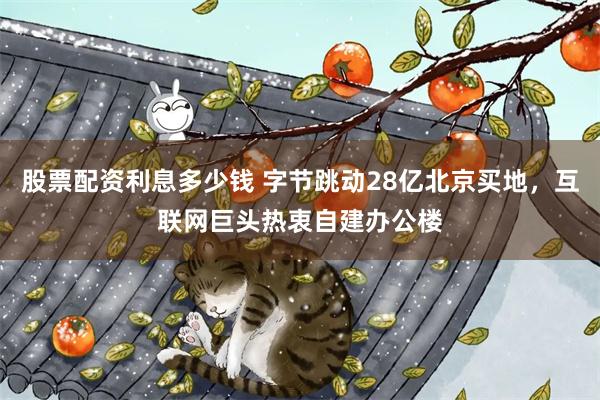 股票配资利息多少钱 字节跳动28亿北京买地，互联网巨头热衷自建办公楼