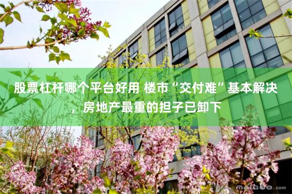 股票杠杆哪个平台好用 楼市“交付难”基本解决，房地产最重的担子已卸下