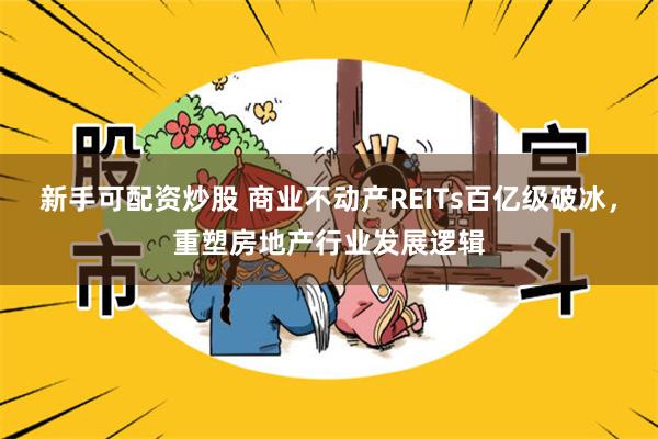 新手可配资炒股 商业不动产REITs百亿级破冰，重塑房地产行业发展逻辑