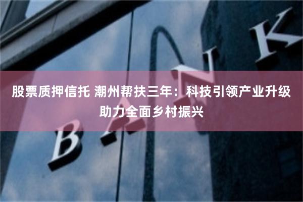 股票质押信托 潮州帮扶三年：科技引领产业升级助力全面乡村振兴