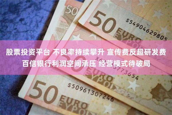 股票投资平台 不良率持续攀升 宣传费反超研发费百信银行利润空间承压 经营模式待破局