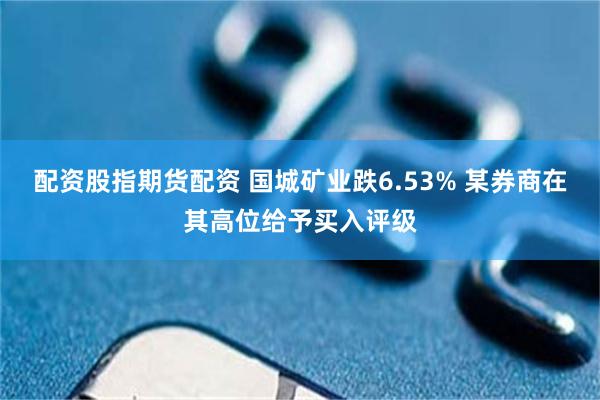 配资股指期货配资 国城矿业跌6.53% 某券商在其高位给予买入评级