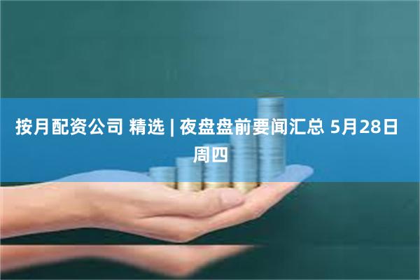 按月配资公司 精选 | 夜盘盘前要闻汇总 5月28日 周四