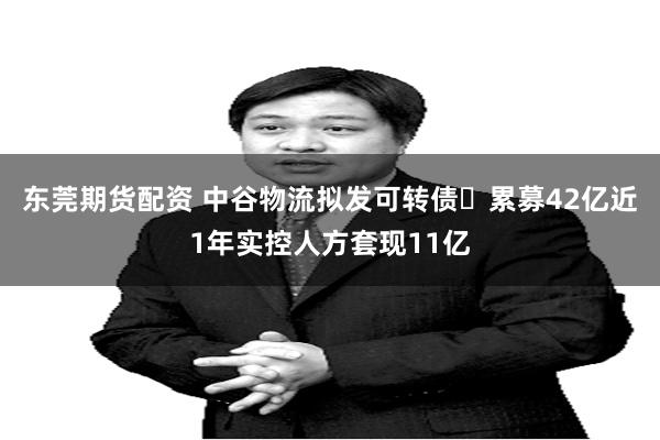 东莞期货配资 中谷物流拟发可转债 累募42亿近1年实控人方套现11亿