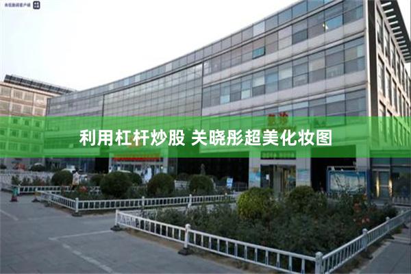 利用杠杆炒股 关晓彤超美化妆图