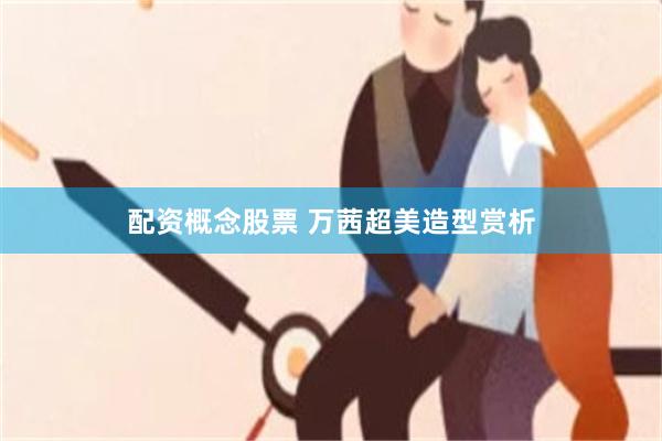 配资概念股票 万茜超美造型赏析