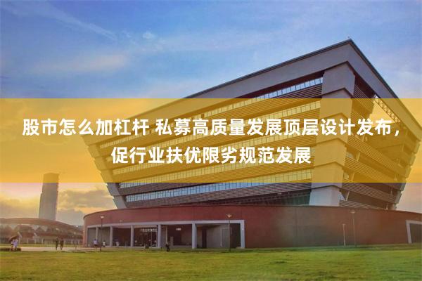 股市怎么加杠杆 私募高质量发展顶层设计发布，促行业扶优限劣规范发展