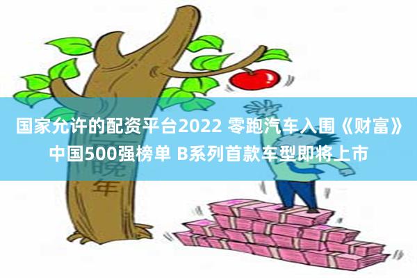国家允许的配资平台2022 零跑汽车入围《财富》中国500强榜单 B系列首款车型即将上市