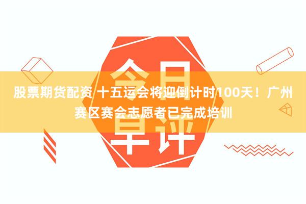 股票期货配资 十五运会将迎倒计时100天！广州赛区赛会志愿者已完成培训