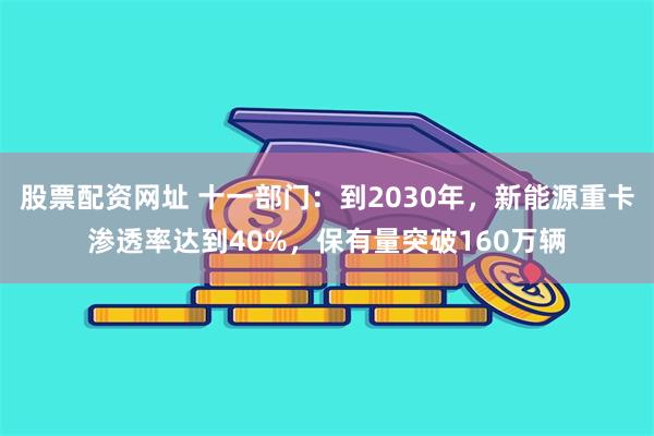 股票配资网址 十一部门：到2030年，新能源重卡渗透率达到40%，保有量突破160万辆