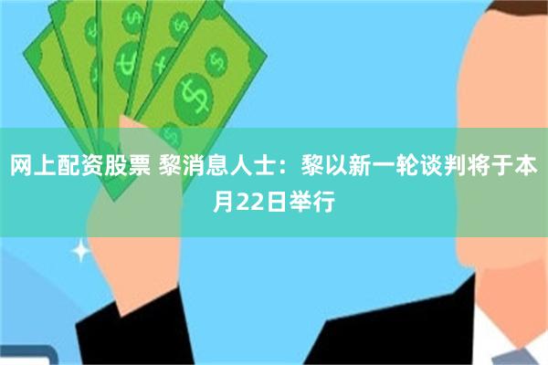 网上配资股票 黎消息人士：黎以新一轮谈判将于本月22日举行
