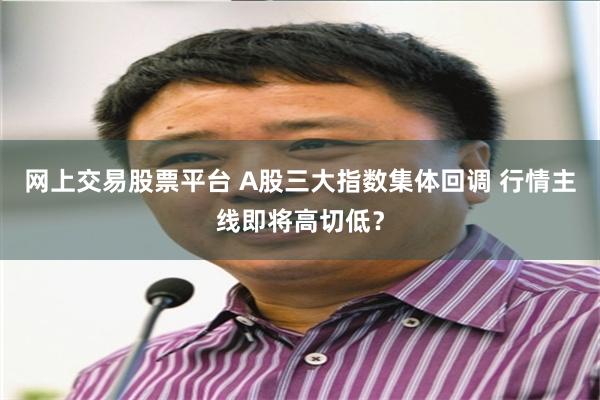 网上交易股票平台 A股三大指数集体回调 行情主线即将高切低？