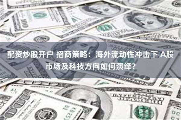 配资炒股开户 招商策略：海外流动性冲击下 A股市场及科技方向如何演绎？
