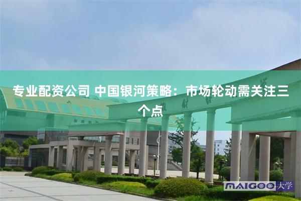 专业配资公司 中国银河策略：市场轮动需关注三个点