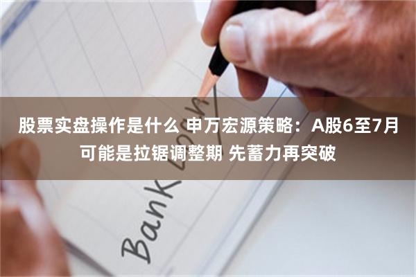 股票实盘操作是什么 申万宏源策略：A股6至7月可能是拉锯调整期 先蓄力再突破