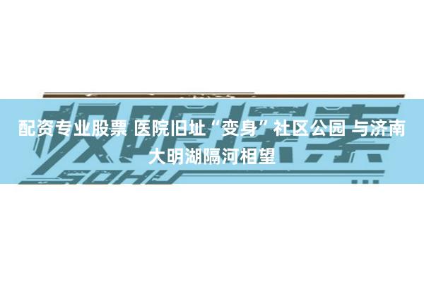 配资专业股票 医院旧址“变身”社区公园 与济南大明湖隔河相望