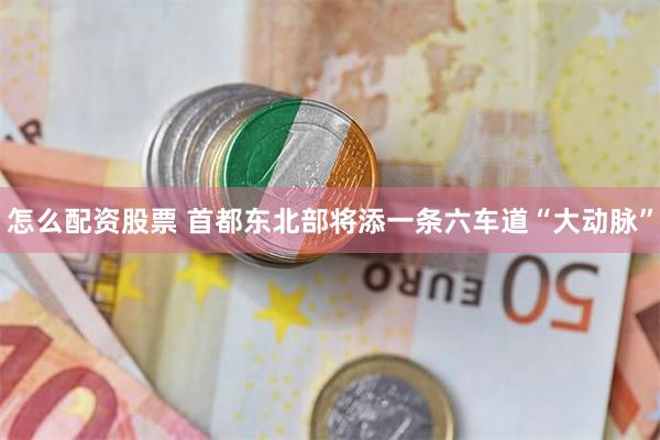 怎么配资股票 首都东北部将添一条六车道“大动脉”
